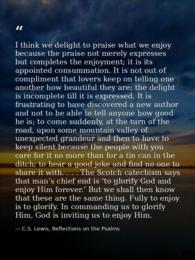 I think we delight to praise what we enjoy because the praise not merely expresses but completes the enjoyment; it is it — C.S. Lewis, Reflections on the Psalms
