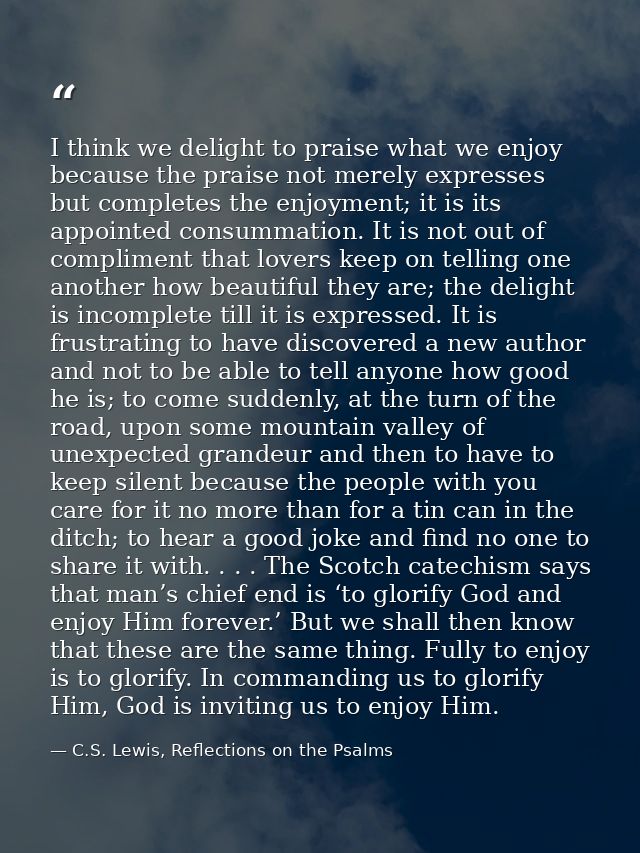 I think we delight to praise what we enjoy because the praise not merely expresses but completes the enjoyment; it is it — C.S. Lewis, Reflections on the Psalms
