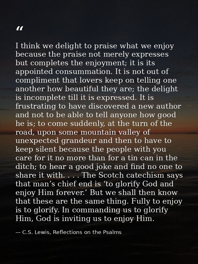 I think we delight to praise what we enjoy because the praise not merely expresses but completes the enjoyment; it is it — C.S. Lewis, Reflections on the Psalms