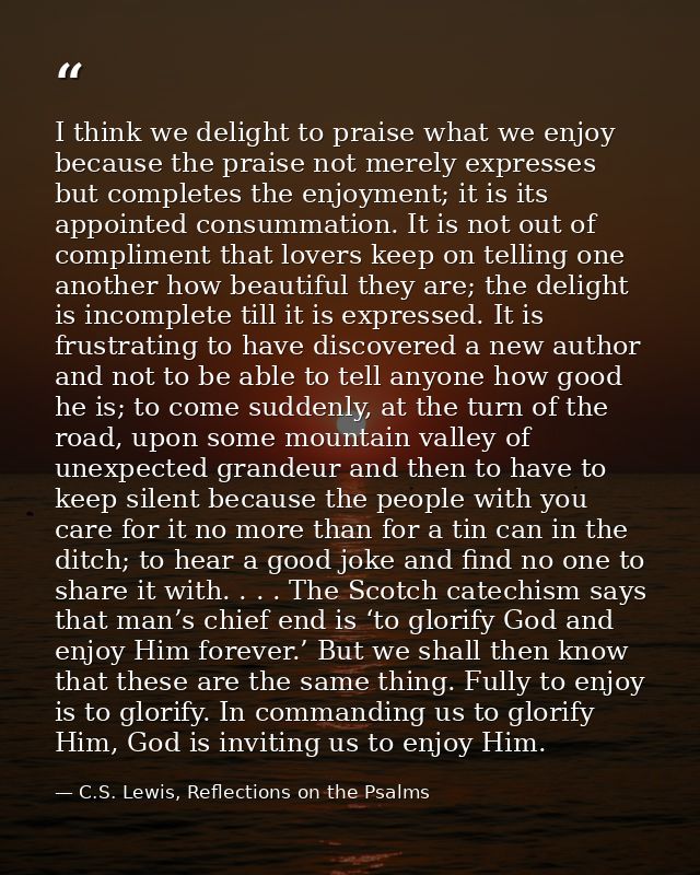 I think we delight to praise what we enjoy because the praise not merely expresses but completes the enjoyment; it is it — C.S. Lewis, Reflections on the Psalms