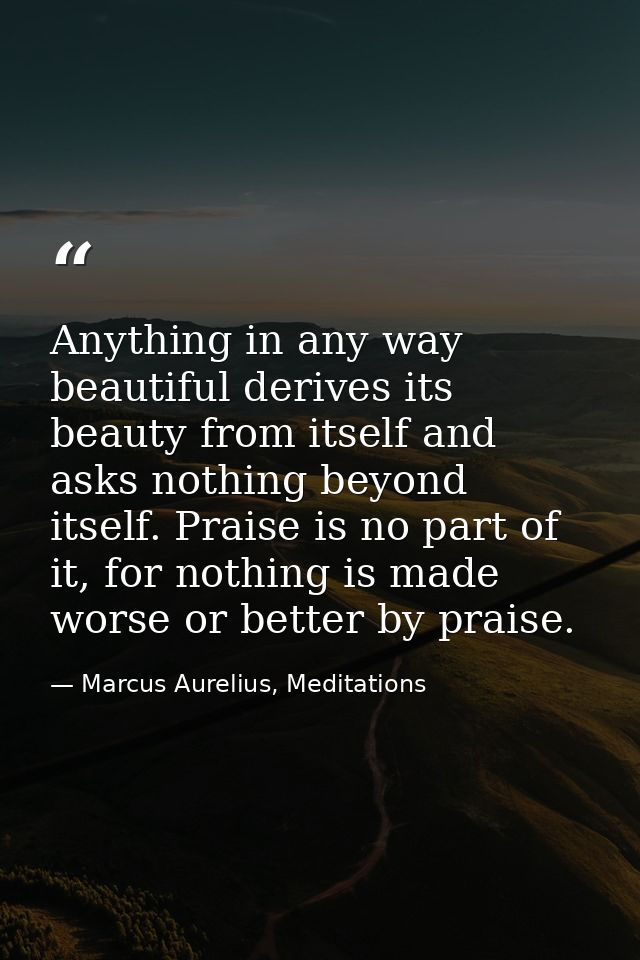 Anything in any way beautiful derives its beauty from itself and asks nothing beyond itself. Praise is no part of it, fo — Marcus Aurelius, Meditations