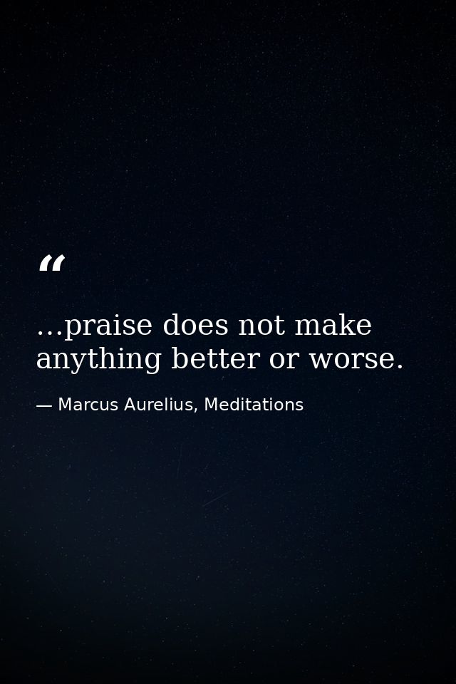 …praise does not make anything better or worse. — Marcus Aurelius, Meditations