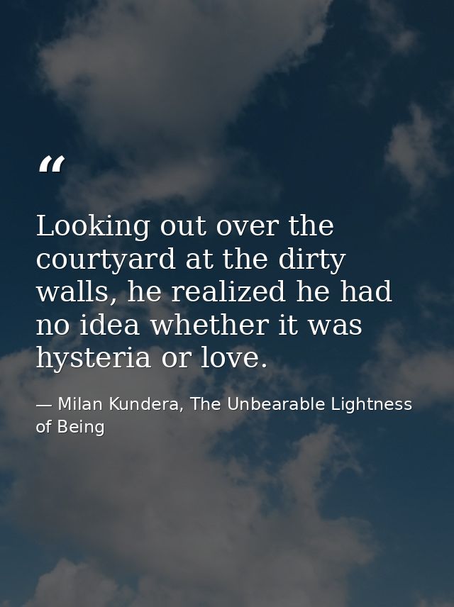 Looking out over the courtyard at the dirty walls, he realized he had no idea whether it was hysteria or love. — Milan Kundera, The Unbearable Lightness of Being