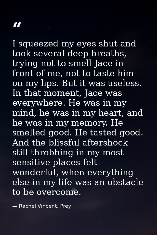 I squeezed my eyes shut and took several deep breaths, trying not to smell Jace in front of me, not to taste him on my l — Rachel Vincent, Prey