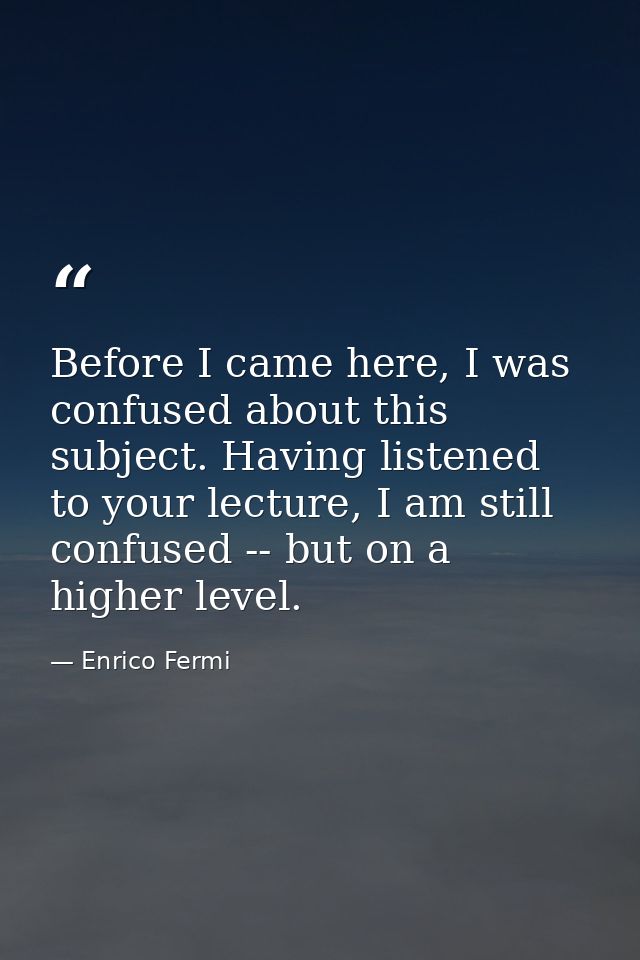 Before I came here, I was confused about this subject. Having listened to your lecture, I am still confused -- but on a  — Enrico Fermi