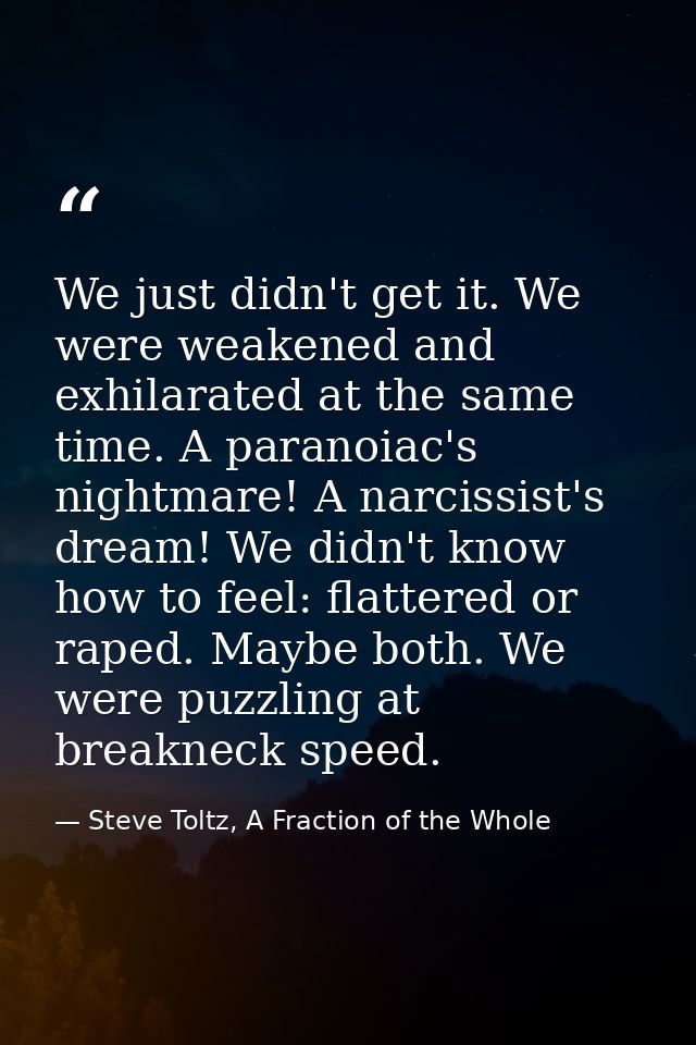 We just didn't get it. We were weakened and exhilarated at the same time. A paranoiac's nightmare! A narcissist's dream! — Steve Toltz, A Fraction of the Whole