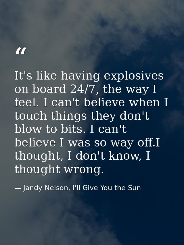 It's like having explosives on board 24/7, the way I feel. I can't believe when I touch things they don't blow to bits.  — Jandy Nelson, I'll Give You the Sun