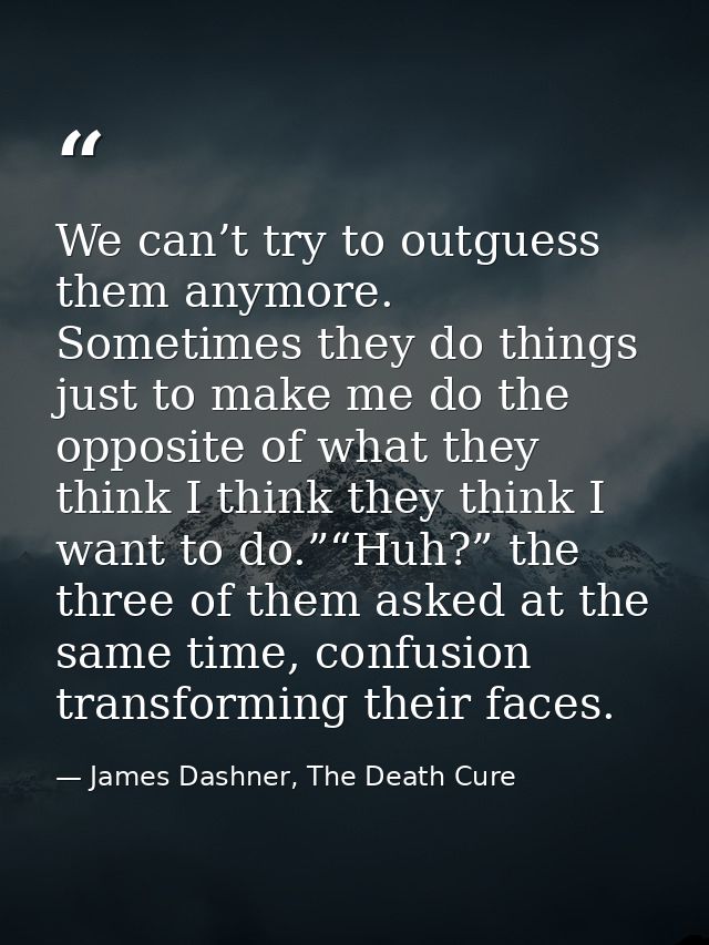 We can’t try to outguess them anymore. Sometimes they do things just to make me do the opposite of what they think I thi — James Dashner, The Death Cure