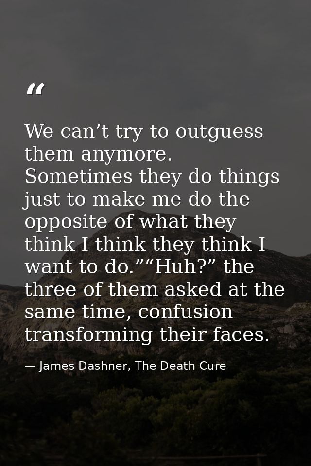 We can’t try to outguess them anymore. Sometimes they do things just to make me do the opposite of what they think I thi — James Dashner, The Death Cure