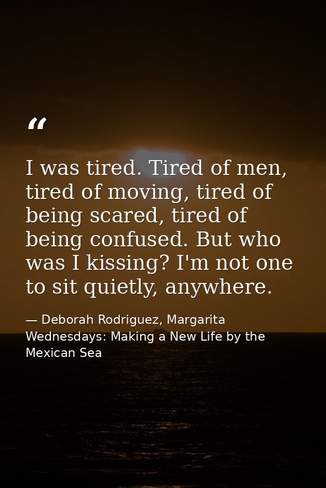 I was tired. Tired of men, tired of moving, tired of being scared, tired of being confused. But who was I kissing? I'm n — Deborah Rodriguez, Margarita Wednesdays: Making a New Life by the Mexican Sea