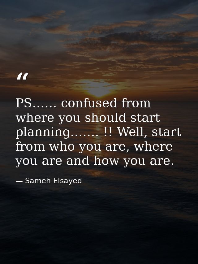 PS…… confused from where you should start planning……. !! Well, start from who you are, where you are and how you are. — Sameh Elsayed