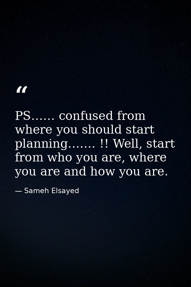 PS…… confused from where you should start planning……. !! Well, start from who you are, where you are and how you are. — Sameh Elsayed