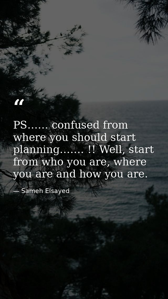 PS…… confused from where you should start planning……. !! Well, start from who you are, where you are and how you are. — Sameh Elsayed