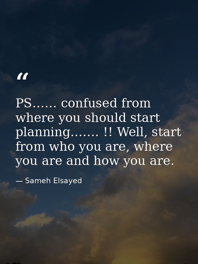 PS…… confused from where you should start planning……. !! Well, start from who you are, where you are and how you are. — Sameh Elsayed