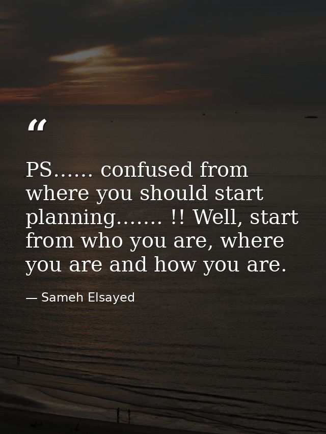 PS…… confused from where you should start planning……. !! Well, start from who you are, where you are and how you are. — Sameh Elsayed
