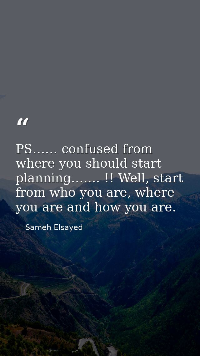 PS…… confused from where you should start planning……. !! Well, start from who you are, where you are and how you are. — Sameh Elsayed