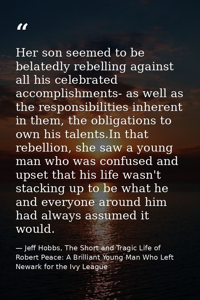 Her son seemed to be belatedly rebelling against all his celebrated accomplishments- as well as the responsibilities inh — Jeff Hobbs, The Short and Tragic Life of Robert Peace: A Brilliant Young Man Who Left Newark for the Ivy League