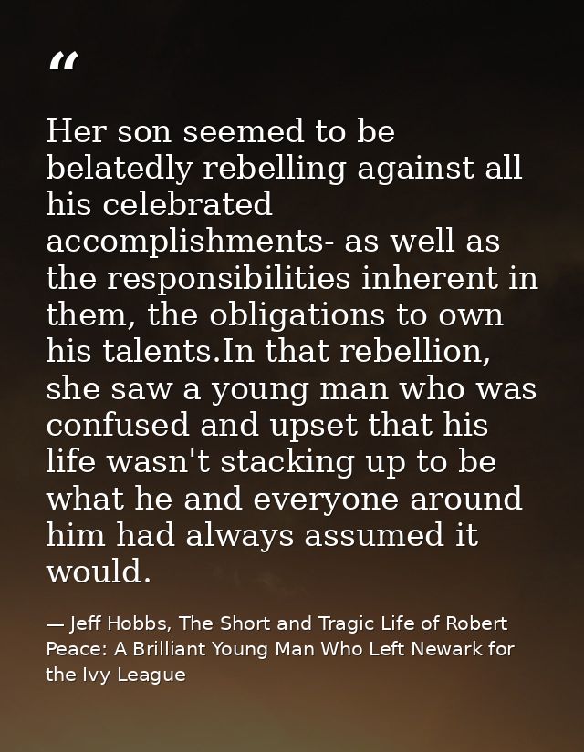 Her son seemed to be belatedly rebelling against all his celebrated accomplishments- as well as the responsibilities inh — Jeff Hobbs, The Short and Tragic Life of Robert Peace: A Brilliant Young Man Who Left Newark for the Ivy League