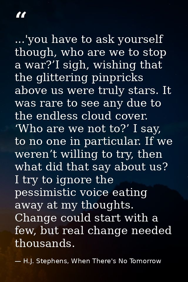 ...'you have to ask yourself though, who are we to stop a war?’I sigh, wishing that the glittering pinpricks above us we — H.J. Stephens, When There's No Tomorrow
