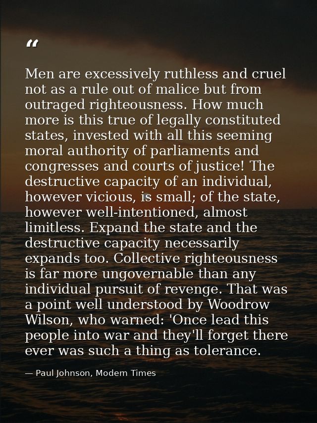 Men are excessively ruthless and cruel not as a rule out of malice but from outraged righteousness. How much more is thi — Paul Johnson, Modern Times