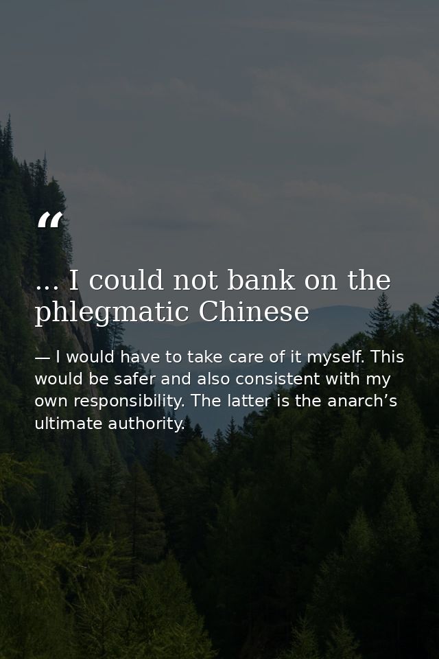 ... I could not bank on the phlegmatic Chinese — I would have to take care of it myself. This would be safer and also consistent with my own responsibility. The latter is the anarch’s ultimate authority.