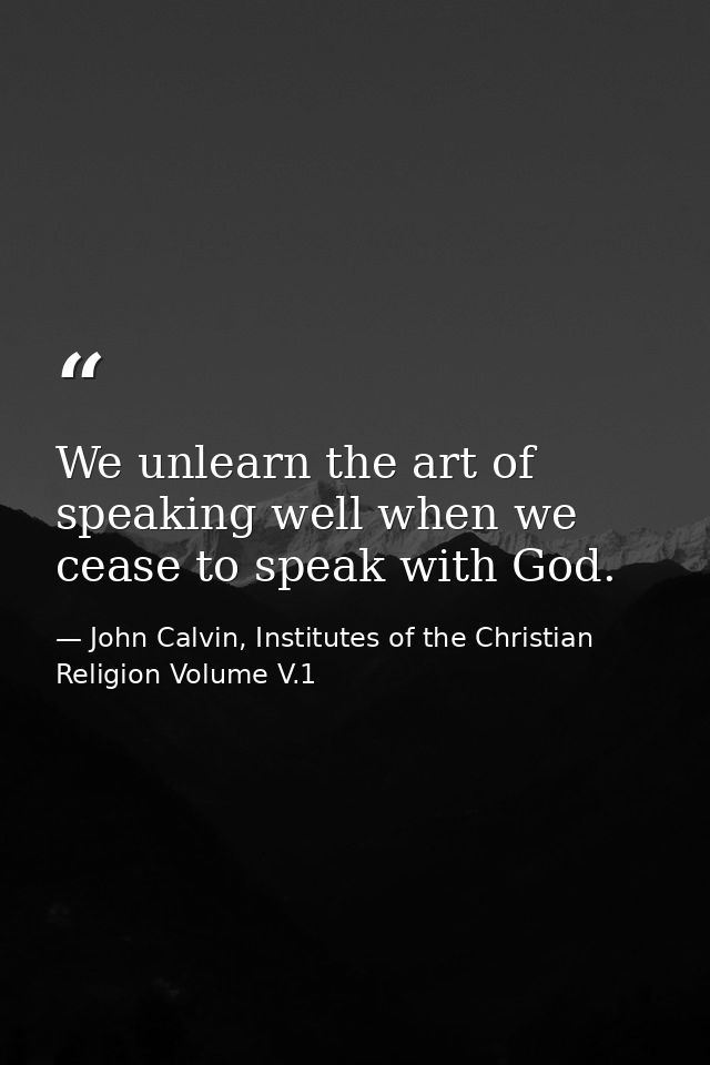 We unlearn the art of speaking well when we cease to speak with God. — John Calvin, Institutes of the Christian Religion Volume V.1