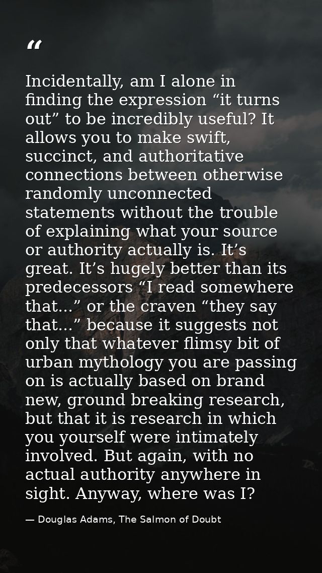 Incidentally, am I alone in finding the expression “it turns out” to be incredibly useful? It allows you to make swift,  — Douglas Adams, The Salmon of Doubt