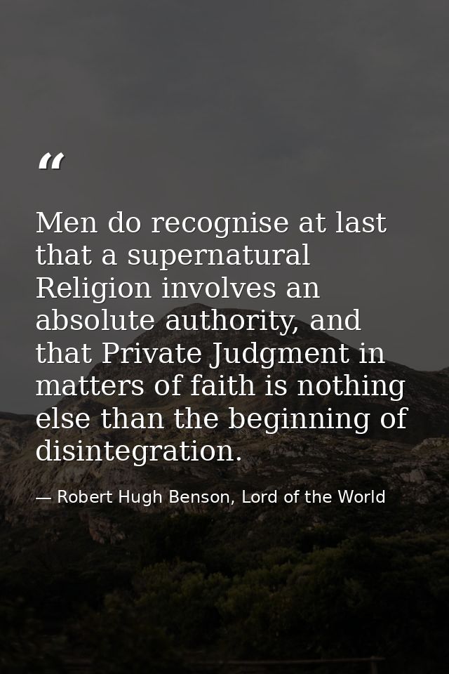 Men do recognise at last that a supernatural Religion involves an absolute authority, and that Private Judgment in matte — Robert Hugh Benson, Lord of the World