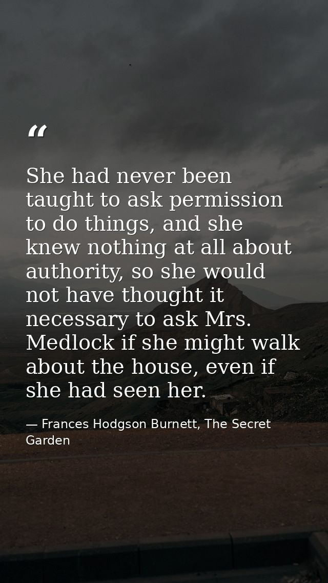 She had never been taught to ask permission to do things, and she knew nothing at all about authority, so she would not  — Frances Hodgson Burnett, The Secret Garden
