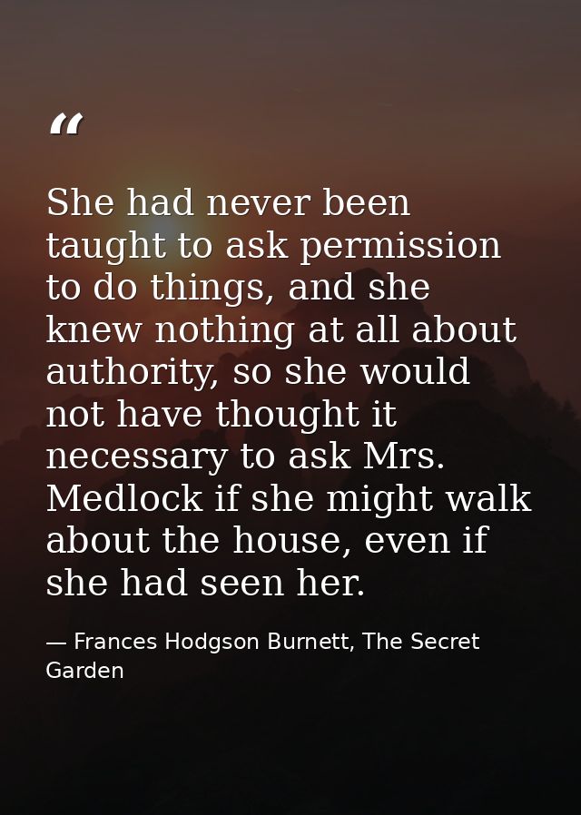 She had never been taught to ask permission to do things, and she knew nothing at all about authority, so she would not  — Frances Hodgson Burnett, The Secret Garden