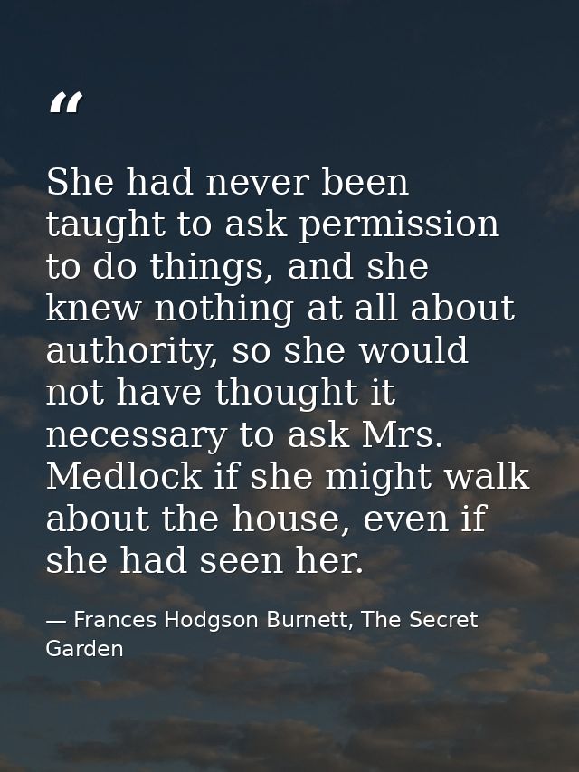 She had never been taught to ask permission to do things, and she knew nothing at all about authority, so she would not  — Frances Hodgson Burnett, The Secret Garden