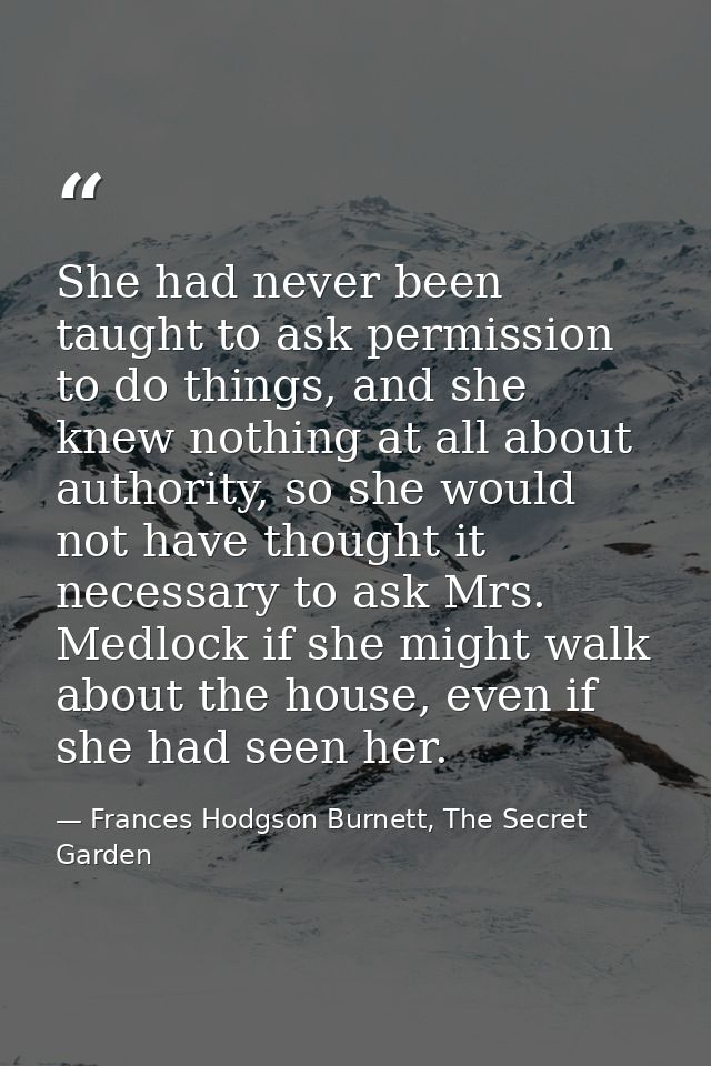She had never been taught to ask permission to do things, and she knew nothing at all about authority, so she would not  — Frances Hodgson Burnett, The Secret Garden