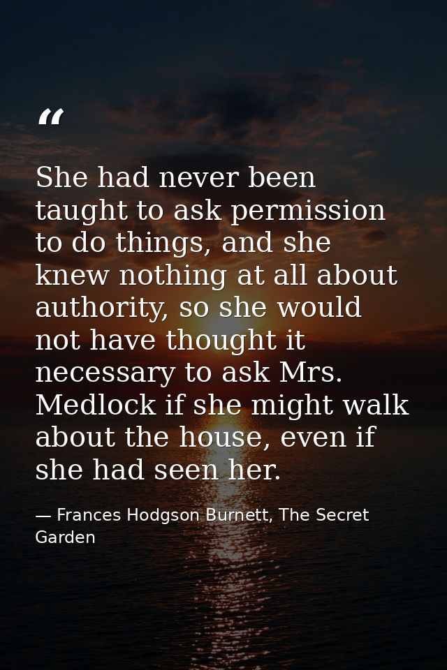 She had never been taught to ask permission to do things, and she knew nothing at all about authority, so she would not  — Frances Hodgson Burnett, The Secret Garden