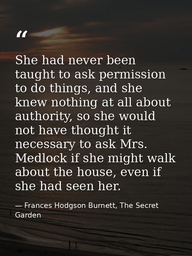 She had never been taught to ask permission to do things, and she knew nothing at all about authority, so she would not  — Frances Hodgson Burnett, The Secret Garden