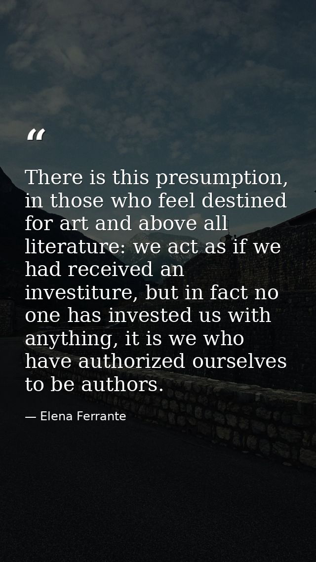 There is this presumption, in those who feel destined for art and above all literature: we act as if we had received an  — Elena Ferrante