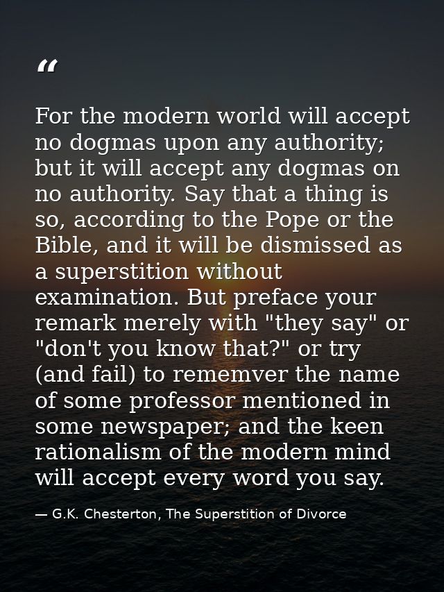 For the modern world will accept no dogmas upon any authority; but it will accept any dogmas on no authority. Say that a — G.K. Chesterton, The Superstition of Divorce