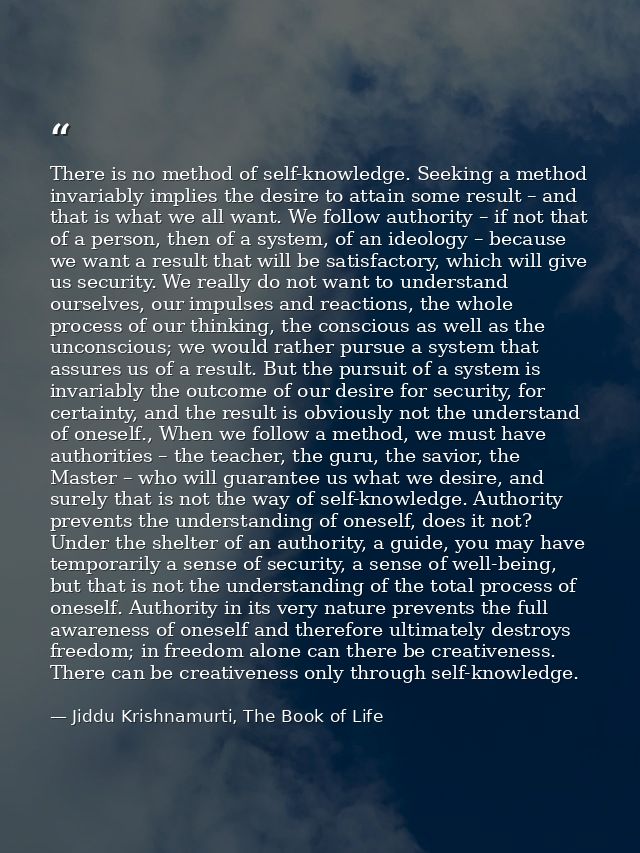 There is no method of self-knowledge. Seeking a method invariably implies the desire to attain some result – and that is — Jiddu Krishnamurti, The Book of Life