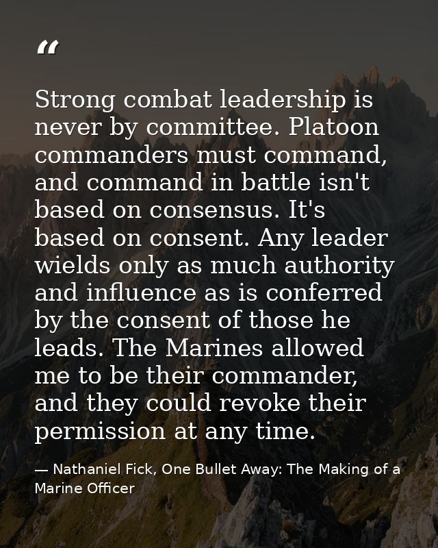 Strong combat leadership is never by committee. Platoon commanders must command, and command in battle isn't based on co — Nathaniel Fick, One Bullet Away: The Making of a Marine Officer