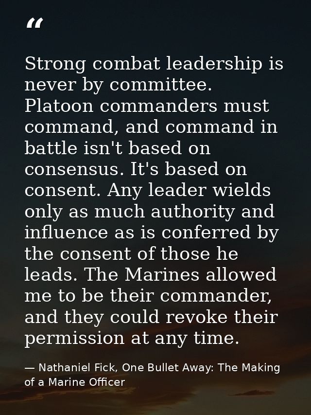Strong combat leadership is never by committee. Platoon commanders must command, and command in battle isn't based on co — Nathaniel Fick, One Bullet Away: The Making of a Marine Officer