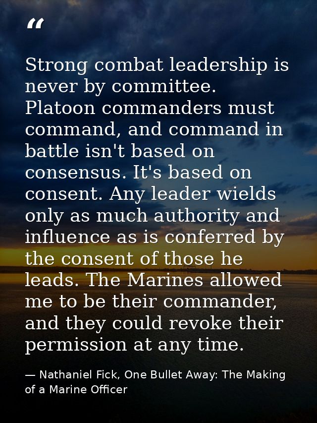 Strong combat leadership is never by committee. Platoon commanders must command, and command in battle isn't based on co — Nathaniel Fick, One Bullet Away: The Making of a Marine Officer