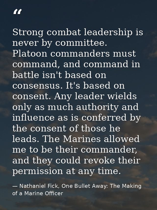 Strong combat leadership is never by committee. Platoon commanders must command, and command in battle isn't based on co — Nathaniel Fick, One Bullet Away: The Making of a Marine Officer