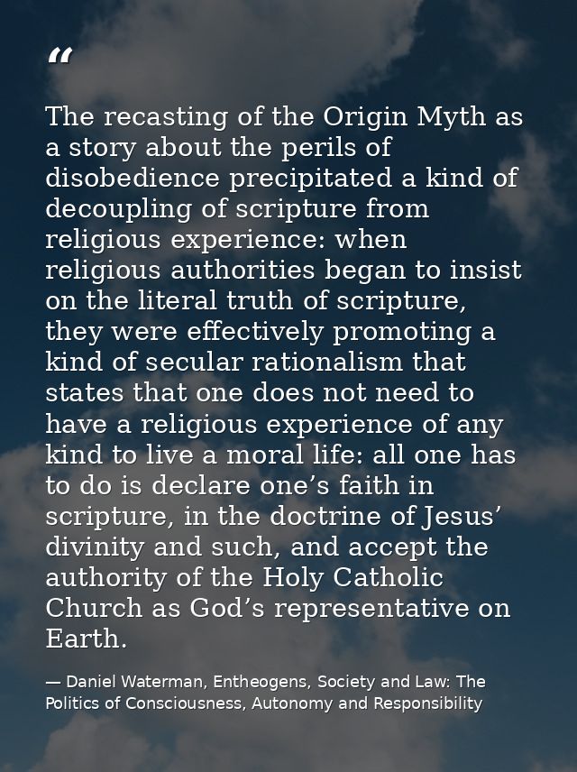 The recasting of the Origin Myth as a story about the perils of disobedience precipitated a kind of decoupling of script — Daniel Waterman, Entheogens, Society and Law: The Politics of Consciousness, Autonomy and Responsibility