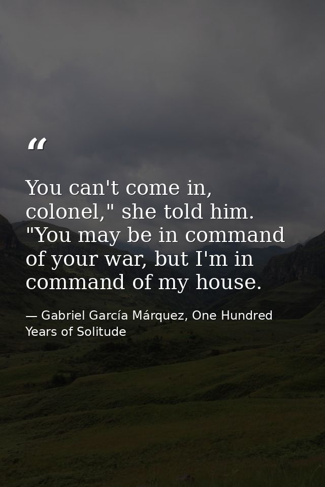 You can't come in, colonel," she told him. "You may be in command of your war, but I'm in command of my house. — Gabriel García Márquez, One Hundred Years of Solitude