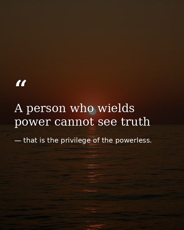A person who wields power cannot see truth — that is the privilege of the powerless.