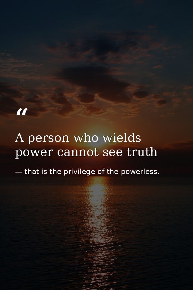 A person who wields power cannot see truth — that is the privilege of the powerless.