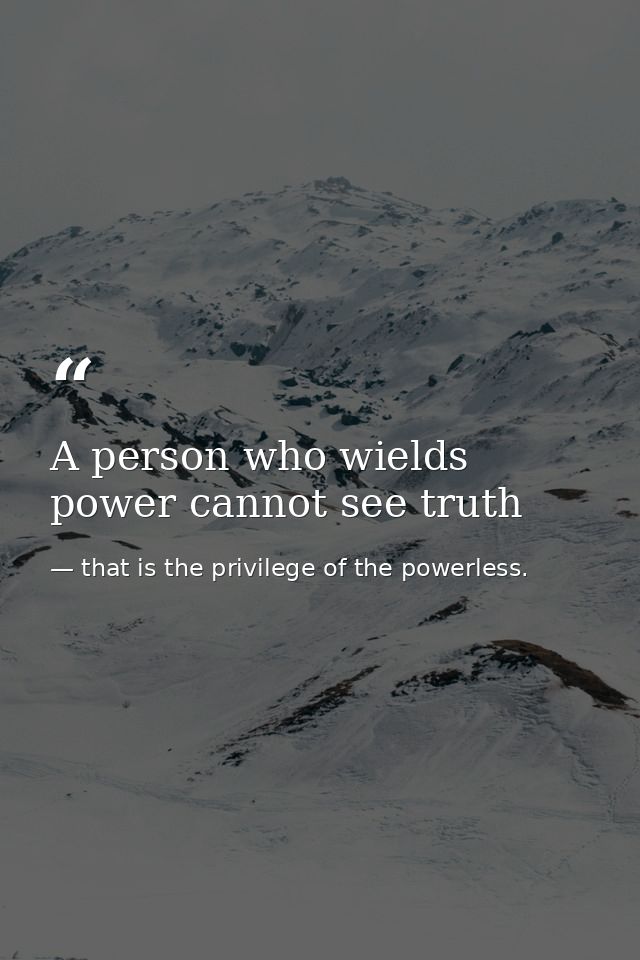A person who wields power cannot see truth — that is the privilege of the powerless.