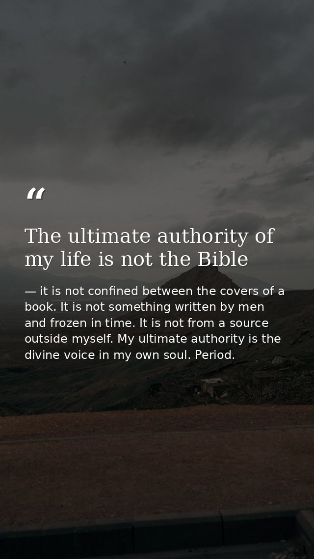 The ultimate authority of my life is not the Bible — it is not confined between the covers of a book. It is not something written by men and frozen in time. It is not from a source outside myself. My ultimate authority is the divine voice in my own soul. Period.