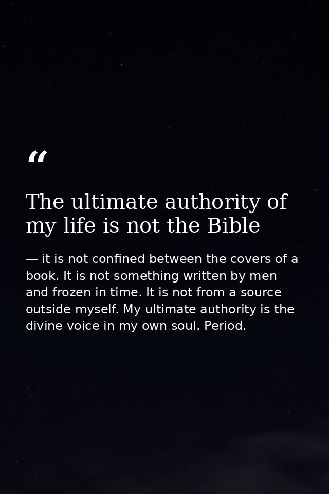 The ultimate authority of my life is not the Bible — it is not confined between the covers of a book. It is not something written by men and frozen in time. It is not from a source outside myself. My ultimate authority is the divine voice in my own soul. Period.