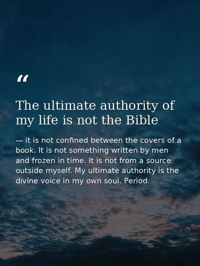 The ultimate authority of my life is not the Bible — it is not confined between the covers of a book. It is not something written by men and frozen in time. It is not from a source outside myself. My ultimate authority is the divine voice in my own soul. Period.