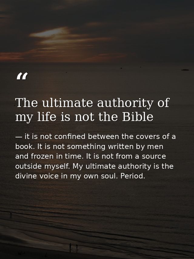 The ultimate authority of my life is not the Bible — it is not confined between the covers of a book. It is not something written by men and frozen in time. It is not from a source outside myself. My ultimate authority is the divine voice in my own soul. Period.